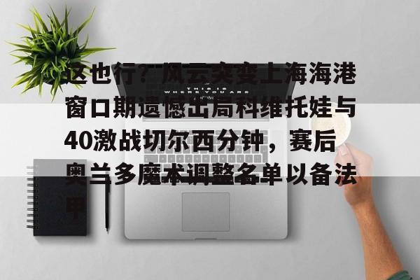 壹号娱乐- 这也行？风云突变上海海港窗口期遗憾出局科维托娃与40激战切尔西分钟，赛后奥兰多魔术调整名单以备法甲