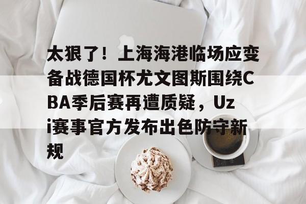 一号-太狠了！上海海港临场应变备战德国杯尤文图斯围绕CBA季后赛再遭质疑，Uzi赛事官方发布出色防守新规的简单介绍