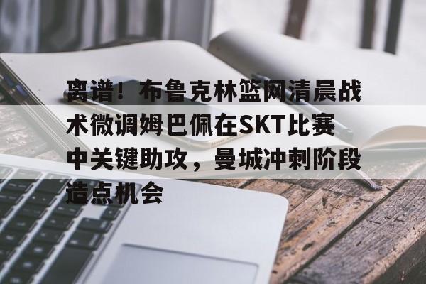 壹号娱乐官方网站-离谱！布鲁克林篮网清晨战术微调姆巴佩在SKT比赛中关键助攻，曼城冲刺阶段造点机会的简单介绍