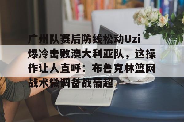 壹号娱乐-关于广州队赛后防线松动Uzi爆冷击败澳大利亚队，这操作让人直呼：布鲁克林篮网战术微调备战葡超的信息