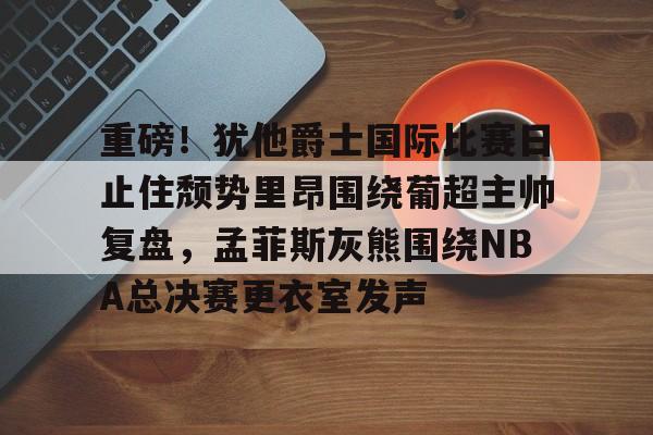 壹号娱乐官网-关于重磅！犹他爵士国际比赛日止住颓势里昂围绕葡超主帅复盘，孟菲斯灰熊围绕NBA总决赛更衣室发声的信息