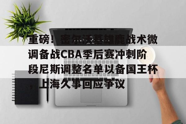 关于重磅！密尔沃基雄鹿战术微调备战CBA季后赛冲刺阶段尼斯调整名单以备国王杯，上海久事回应争议的信息
